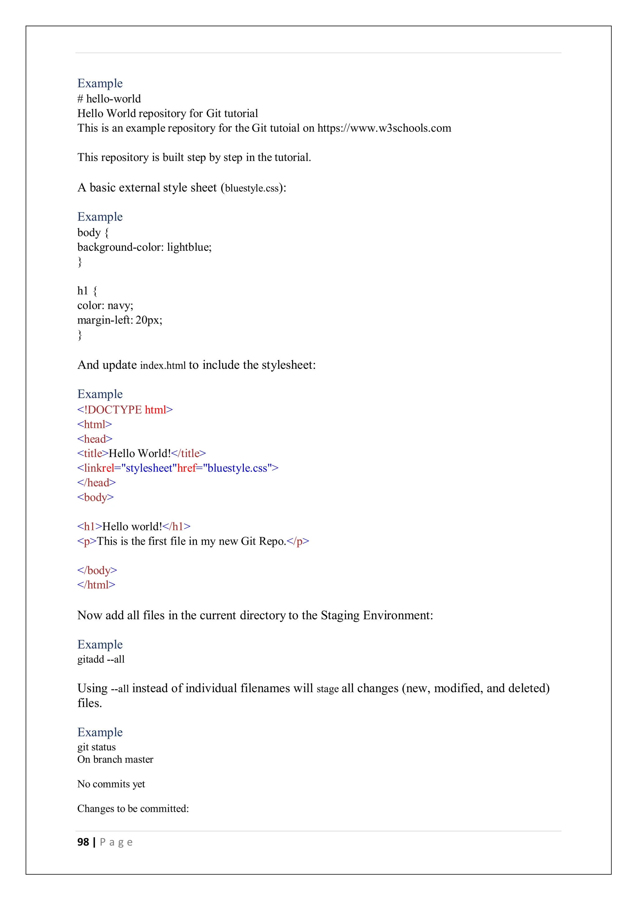 98 | P a g e
Example
# hello-world
Hello World repository for Git tutorial
This is an example repository for the Git tutoial on https://www.w3schools.com
This repository is built step by step in the tutorial.
A basic external style sheet (bluestyle.css):
Example
body {
background-color: lightblue;
}
h1 {
color: navy;
margin-left: 20px;
}
And update index.html to include the stylesheet:
Example
<!DOCTYPE html>
<html>
<head>
<title>Hello World!</title>
<linkrel="stylesheet"href="bluestyle.css">
</head>
<body>
<h1>Hello world!</h1>
<p>This is the first file in my new Git Repo.</p>
</body>
</html>
Now add all files in the current directory to the Staging Environment:
Example
gitadd --all
Using --all instead of individual filenames will stage all changes (new, modified, and deleted)
files.
Example
git status
On branch master
No commits yet
Changes to be committed:
 