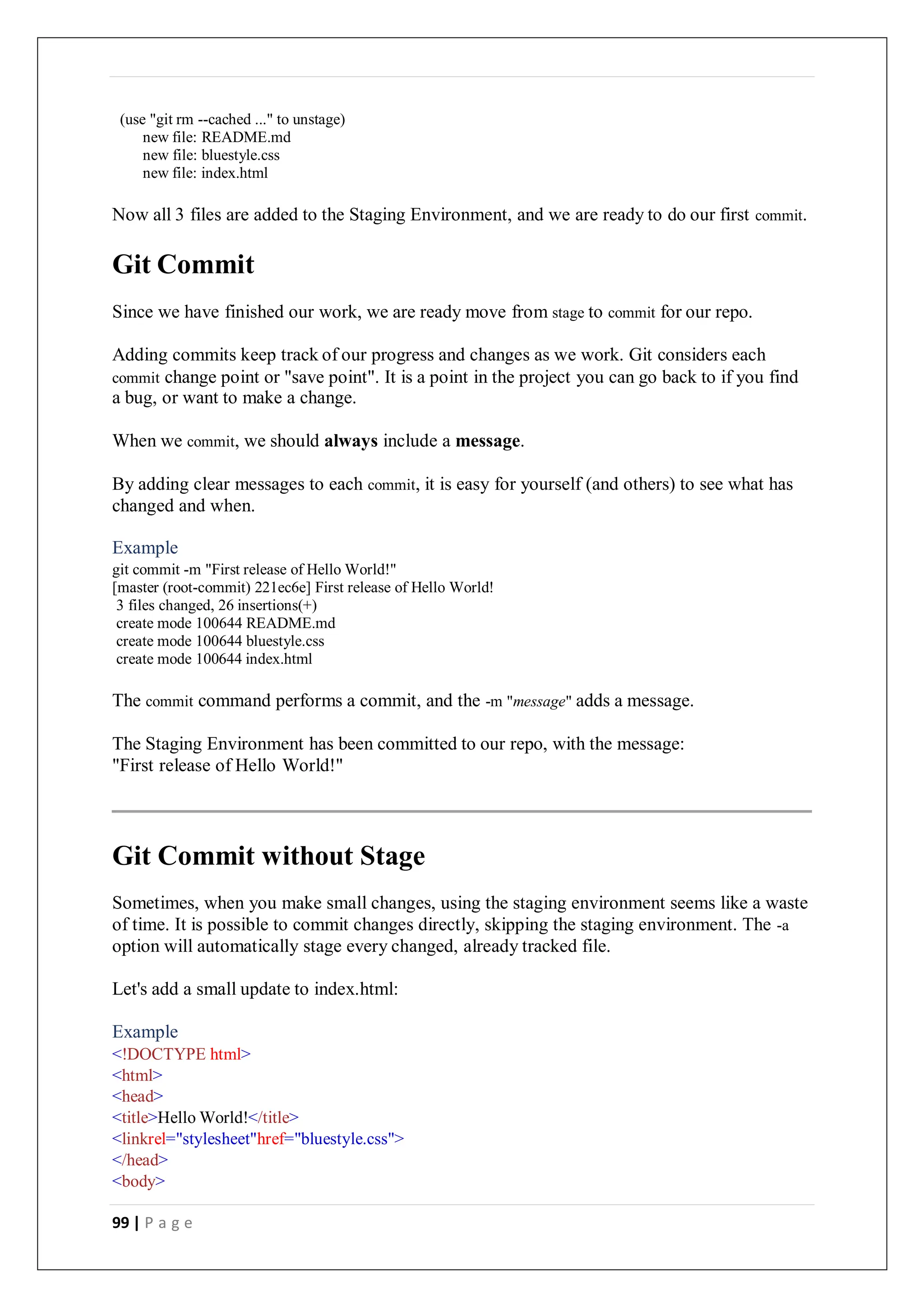 99 | P a g e
(use "git rm --cached ..." to unstage)
new file: README.md
new file: bluestyle.css
new file: index.html
Now all 3 files are added to the Staging Environment, and we are ready to do our first commit.
Git Commit
Since we have finished our work, we are ready move from stage to commit for our repo.
Adding commits keep track of our progress and changes as we work. Git considers each
commit change point or "save point". It is a point in the project you can go back to if you find
a bug, or want to make a change.
When we commit, we should always include a message.
By adding clear messages to each commit, it is easy for yourself (and others) to see what has
changed and when.
Example
git commit -m "First release of Hello World!"
[master (root-commit) 221ec6e] First release of Hello World!
3 files changed, 26 insertions(+)
create mode 100644 README.md
create mode 100644 bluestyle.css
create mode 100644 index.html
The commit command performs a commit, and the -m "message" adds a message.
The Staging Environment has been committed to our repo, with the message:
"First release of Hello World!"
Git Commit without Stage
Sometimes, when you make small changes, using the staging environment seems like a waste
of time. It is possible to commit changes directly, skipping the staging environment. The -a
option will automatically stage every changed, already tracked file.
Let's add a small update to index.html:
Example
<!DOCTYPE html>
<html>
<head>
<title>Hello World!</title>
<linkrel="stylesheet"href="bluestyle.css">
</head>
<body>
 