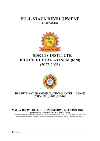 1 | P a g e
FULL STACK DEVELOPMENT
(R20A0516)
SDK ITS INSTITUTE
B.TECH III YEAR – II SEM (R20)
(2022-2023)
DEPARTMENT OF COMPUTATIONAL INTELLIGENCE
(CSE-AIML,AIML,AI&DS)
MALLA REDDY COLLEGE OF ENGINEERING & TECHNOLOGY
(Autonomous Institution – UGC, Govt. of India)
(Affiliated to JNTUH, Hyderabad, Approved by AICTE - Accredited by NBA & NAAC – ‘A’ Grade - ISO 9001:2015
Certified) Maisammaguda, Dhulapally (Post Via. Hakimpet), Secunderabad – 500100, Telangana State, INDIA.
 