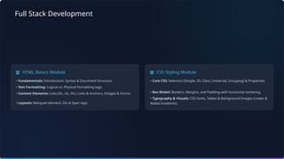 Full Stack Development
HTML Basics Module
• Fundamentals: Introduction, Syntax & Document Structure.
• Text Formatting: Logical vs. Physical formatting tags.
• Content Elements: Lists (OL, UL, DL), Links & Anchors, Images & Forms.
• Layouts: Marquee element, Div & Span tags.
CSS Styling Module
• Core CSS: Selectors (Simple, ID, Class, Universal, Grouping) & Properties.
• Box Model: Borders, Margins, and Padding with horizontal centering.
• Typography & Visuals: CSS Fonts, Tables & Background Images (Linear &
Radial Gradients).
 