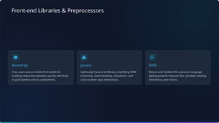 Front-end Libraries & Preprocessors
Bootstrap
Free, open-source mobile-first toolkit for
building responsive websites quickly with built-
in grid systems and UI components.
jQuery
Lightweight JavaScript library simplifying DOM
traversing, event handling, animations, and
cross-browser Ajax interactions.
SASS
Mature and reliable CSS extension language
adding powerful features like variables, nesting,
inheritance, and mixins.
 