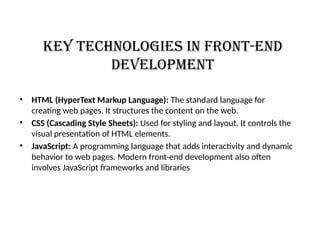 Key Technologies in Front-End
Development
• HTML (HyperText Markup Language): The standard language for
creating web pages. It structures the content on the web.
• CSS (Cascading Style Sheets): Used for styling and layout. It controls the
visual presentation of HTML elements.
• JavaScript: A programming language that adds interactivity and dynamic
behavior to web pages. Modern front-end development also often
involves JavaScript frameworks and libraries
 