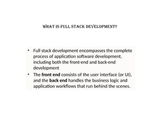 What is full stack development?
• Full stack development encompasses the complete
process of application software development,
including both the front-end and back-end
development
• The front end consists of the user interface (or UI),
and the back end handles the business logic and
application workflows that run behind the scenes.
 