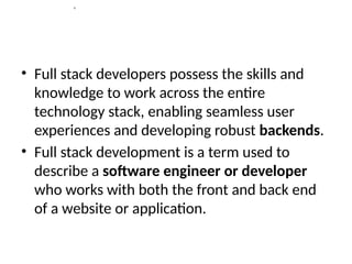 s
• Full stack developers possess the skills and
knowledge to work across the entire
technology stack, enabling seamless user
experiences and developing robust backends.
• Full stack development is a term used to
describe a software engineer or developer
who works with both the front and back end
of a website or application.
 