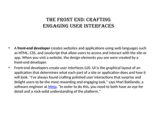 The front end: Crafting
engaging user interfaces
• A front-end developer creates websites and applications using web languages such
as HTML, CSS, and JavaScript that allow users to access and interact with the site or
app. When you visit a website, the design elements you see were created by a
front-end developer.
• Front-end developers create user interfaces (UI). UI is the graphical layout of an
application that determines what each part of a site or application does and how it
will look. "I've always found crafting polished user interactions that surprise and
delight users to be the most rewarding and engaging task," says Mari Batilando, a
software engineer at Meta. "In order to do this, you need to both have an eye for
detail and a rock-solid understanding of the platform."
 