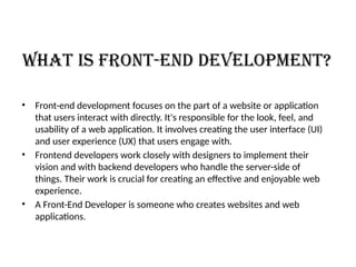 What is Front-End Development?
• Front-end development focuses on the part of a website or application
that users interact with directly. It's responsible for the look, feel, and
usability of a web application. It involves creating the user interface (UI)
and user experience (UX) that users engage with.
• Frontend developers work closely with designers to implement their
vision and with backend developers who handle the server-side of
things. Their work is crucial for creating an effective and enjoyable web
experience.
• A Front-End Developer is someone who creates websites and web
applications.
 