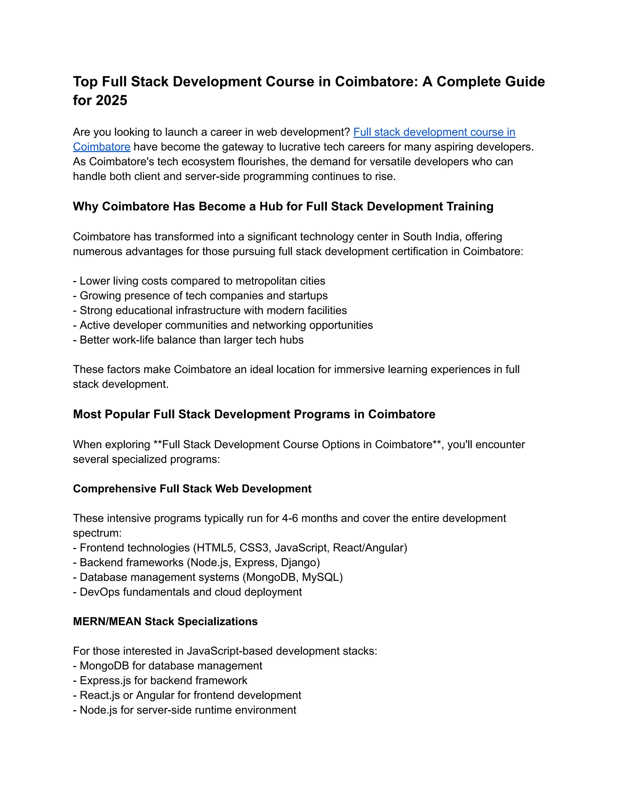 Top Full Stack Development Course in Coimbatore: A Complete Guide
for 2025
Are you looking to launch a career in web development? Full stack development course in
Coimbatore have become the gateway to lucrative tech careers for many aspiring developers.
As Coimbatore's tech ecosystem flourishes, the demand for versatile developers who can
handle both client and server-side programming continues to rise.
Why Coimbatore Has Become a Hub for Full Stack Development Training
Coimbatore has transformed into a significant technology center in South India, offering
numerous advantages for those pursuing full stack development certification in Coimbatore:
- Lower living costs compared to metropolitan cities
- Growing presence of tech companies and startups
- Strong educational infrastructure with modern facilities
- Active developer communities and networking opportunities
- Better work-life balance than larger tech hubs
These factors make Coimbatore an ideal location for immersive learning experiences in full
stack development.
Most Popular Full Stack Development Programs in Coimbatore
When exploring **Full Stack Development Course Options in Coimbatore**, you'll encounter
several specialized programs:
Comprehensive Full Stack Web Development
These intensive programs typically run for 4-6 months and cover the entire development
spectrum:
- Frontend technologies (HTML5, CSS3, JavaScript, React/Angular)
- Backend frameworks (Node.js, Express, Django)
- Database management systems (MongoDB, MySQL)
- DevOps fundamentals and cloud deployment
MERN/MEAN Stack Specializations
For those interested in JavaScript-based development stacks:
- MongoDB for database management
- Express.js for backend framework
- React.js or Angular for frontend development
- Node.js for server-side runtime environment
 