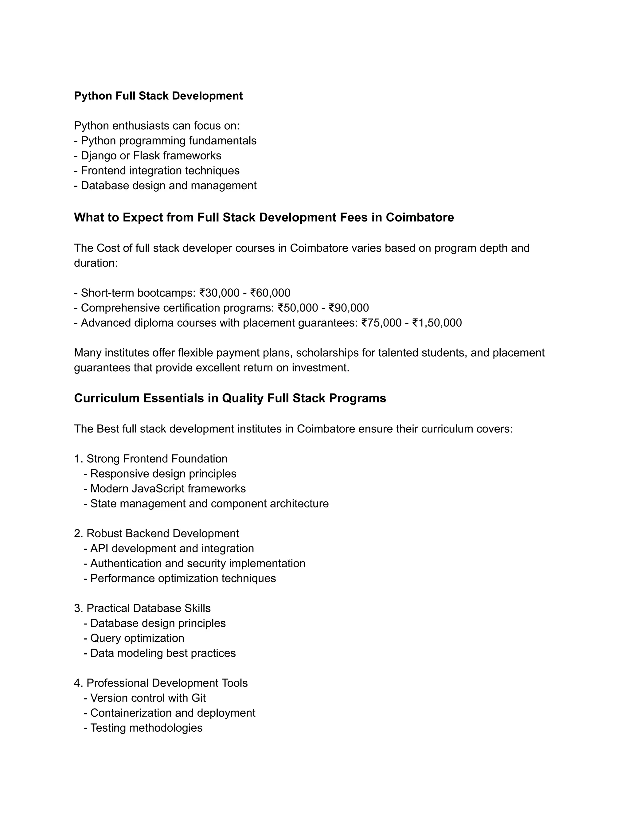 Python Full Stack Development
Python enthusiasts can focus on:
- Python programming fundamentals
- Django or Flask frameworks
- Frontend integration techniques
- Database design and management
What to Expect from Full Stack Development Fees in Coimbatore
The Cost of full stack developer courses in Coimbatore varies based on program depth and
duration:
- Short-term bootcamps: ₹30,000 - ₹60,000
- Comprehensive certification programs: ₹50,000 - ₹90,000
- Advanced diploma courses with placement guarantees: ₹75,000 - ₹1,50,000
Many institutes offer flexible payment plans, scholarships for talented students, and placement
guarantees that provide excellent return on investment.
Curriculum Essentials in Quality Full Stack Programs
The Best full stack development institutes in Coimbatore ensure their curriculum covers:
1. Strong Frontend Foundation
- Responsive design principles
- Modern JavaScript frameworks
- State management and component architecture
2. Robust Backend Development
- API development and integration
- Authentication and security implementation
- Performance optimization techniques
3. Practical Database Skills
- Database design principles
- Query optimization
- Data modeling best practices
4. Professional Development Tools
- Version control with Git
- Containerization and deployment
- Testing methodologies
 