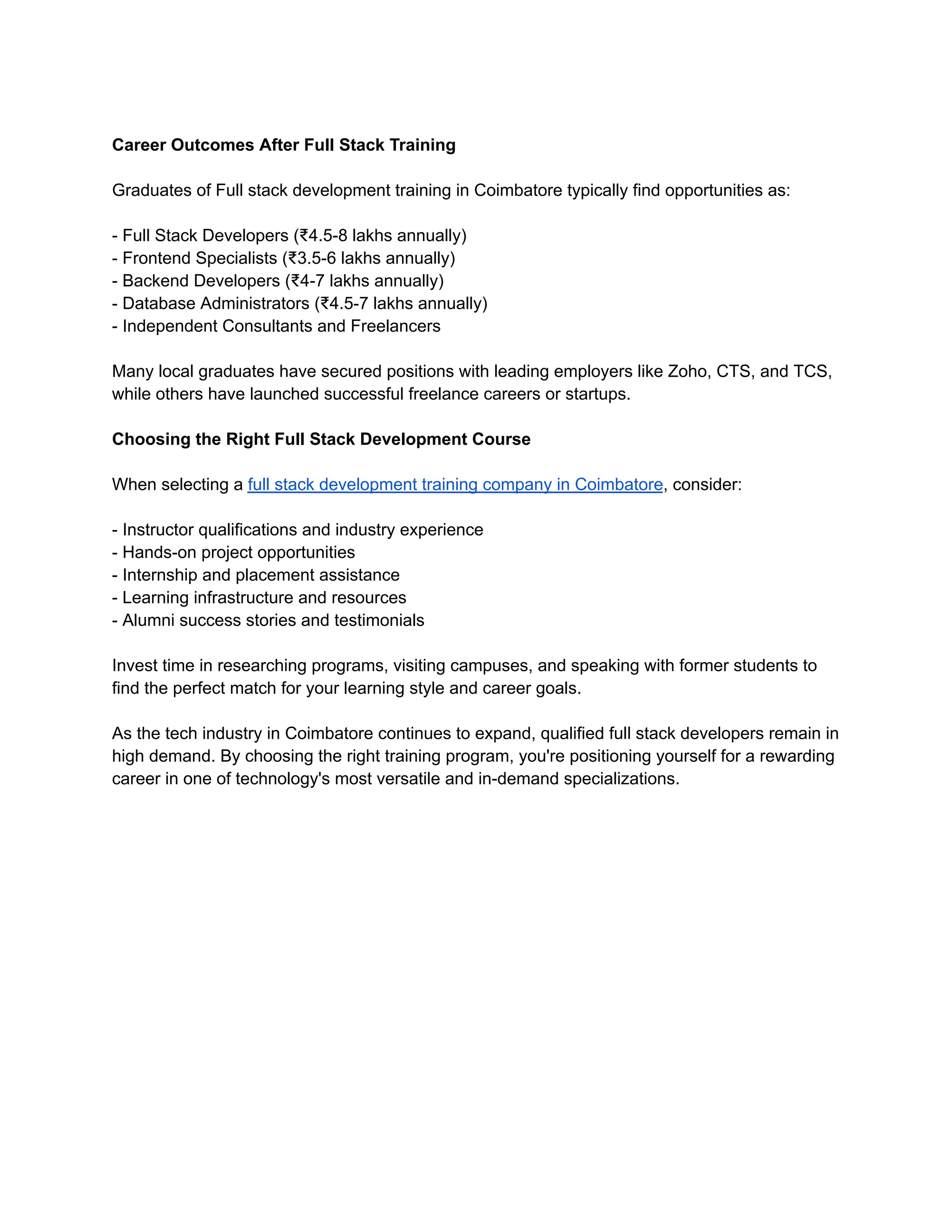 Career Outcomes After Full Stack Training
Graduates of Full stack development training in Coimbatore typically find opportunities as:
- Full Stack Developers (₹4.5-8 lakhs annually)
- Frontend Specialists (₹3.5-6 lakhs annually)
- Backend Developers (₹4-7 lakhs annually)
- Database Administrators (₹4.5-7 lakhs annually)
- Independent Consultants and Freelancers
Many local graduates have secured positions with leading employers like Zoho, CTS, and TCS,
while others have launched successful freelance careers or startups.
Choosing the Right Full Stack Development Course
When selecting a full stack development training company in Coimbatore, consider:
- Instructor qualifications and industry experience
- Hands-on project opportunities
- Internship and placement assistance
- Learning infrastructure and resources
- Alumni success stories and testimonials
Invest time in researching programs, visiting campuses, and speaking with former students to
find the perfect match for your learning style and career goals.
As the tech industry in Coimbatore continues to expand, qualified full stack developers remain in
high demand. By choosing the right training program, you're positioning yourself for a rewarding
career in one of technology's most versatile and in-demand specializations.
 