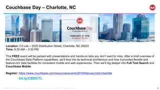 Confidential and Proprietary. Do not distribute without Couchbase consent. © Couchbase 2017. All rights reserved.
Couchbase Day – Charlotte, NC
2
Location: C3 Lab – 2525 Distribution Street, Charlotte, NC 28203
Time: 8:30 AM – 3:30 PM
This FREE event will be packed with presentations and hands-on labs you don’t want to miss. After a brief overview of
the Couchbase Data Platform capabilities, we’ll dive into its technical architecture and how it provides flexible and
feature-rich data facilities for consistent mobile and web experiences. Then we’ll dig deeper into Full Text Search and
Couchbase Mobile.
Register: https://www.couchbase.com/resources/events/2018/february/cbd-charlotte
bit.ly/CBDCTL
 