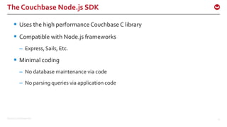 ©2015 Couchbase Inc. 14
The Couchbase Node.js SDK
 Uses the high performance Couchbase C library
 Compatible with Node.js frameworks
– Express, Sails, Etc.
 Minimal coding
– No database maintenance via code
– No parsing queries via application code
 