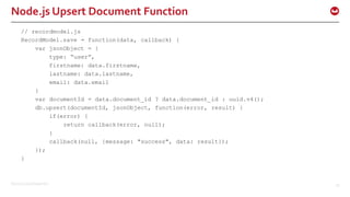 ©2015 Couchbase Inc. 34
Node.js Upsert Document Function
// recordmodel.js
RecordModel.save = function(data, callback) {
var jsonObject = {
type: “user”,
firstname: data.firstname,
lastname: data.lastname,
email: data.email
}
var documentId = data.document_id ? data.document_id : uuid.v4();
db.upsert(documentId, jsonObject, function(error, result) {
if(error) {
return callback(error, null);
}
callback(null, {message: "success", data: result});
});
}
 