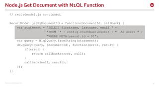 ©2015 Couchbase Inc. 36
Node.js Get Document with N1QL Function
// recordmodel.js continued…
RecordModel.getByDocumentId = function(documentId, callback) {
var statement = "SELECT firstname, lastname, email " +
"FROM `" + config.couchbase.bucket + "` AS users " +
"WHERE META(users).id = $1";
var query = N1qlQuery.fromString(statement);
db.query(query, [documentId], function(error, result) {
if(error) {
return callback(error, null);
}
callback(null, result);
});
};
 