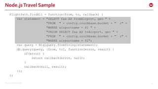 ©2015 Couchbase Inc. 42
Node.jsTravel Sample
FlightPath.findAll = function(from, to, callback) {
var statement = "SELECT faa AS fromAirport, geo " +
"FROM `" + config.couchbase.bucket + "` r" +
"WHERE airportname = $1 " +
"UNION SELECT faa AS toAirport, geo " +
"FROM `" + config.couchbase.bucket + "` r" +
"WHERE airportname = $2";
var query = N1qlQuery.fromString(statement);
db.query(query, [from, to], function(error, result) {
if(error) {
return callback(error, null);
}
callback(null, result);
});
};
 