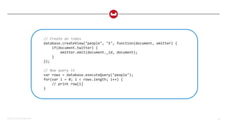 ©2015 Couchbase Inc. 58
// Create an index
database.createView("people", "1", function(document, emitter) {
if(document.twitter) {
emitter.emit(document._id, document);
}
});
// Now query it
var rows = database.executeQuery("people");
for(var i = 0; i < rows.length; i++) {
// print row[i]
}
 
