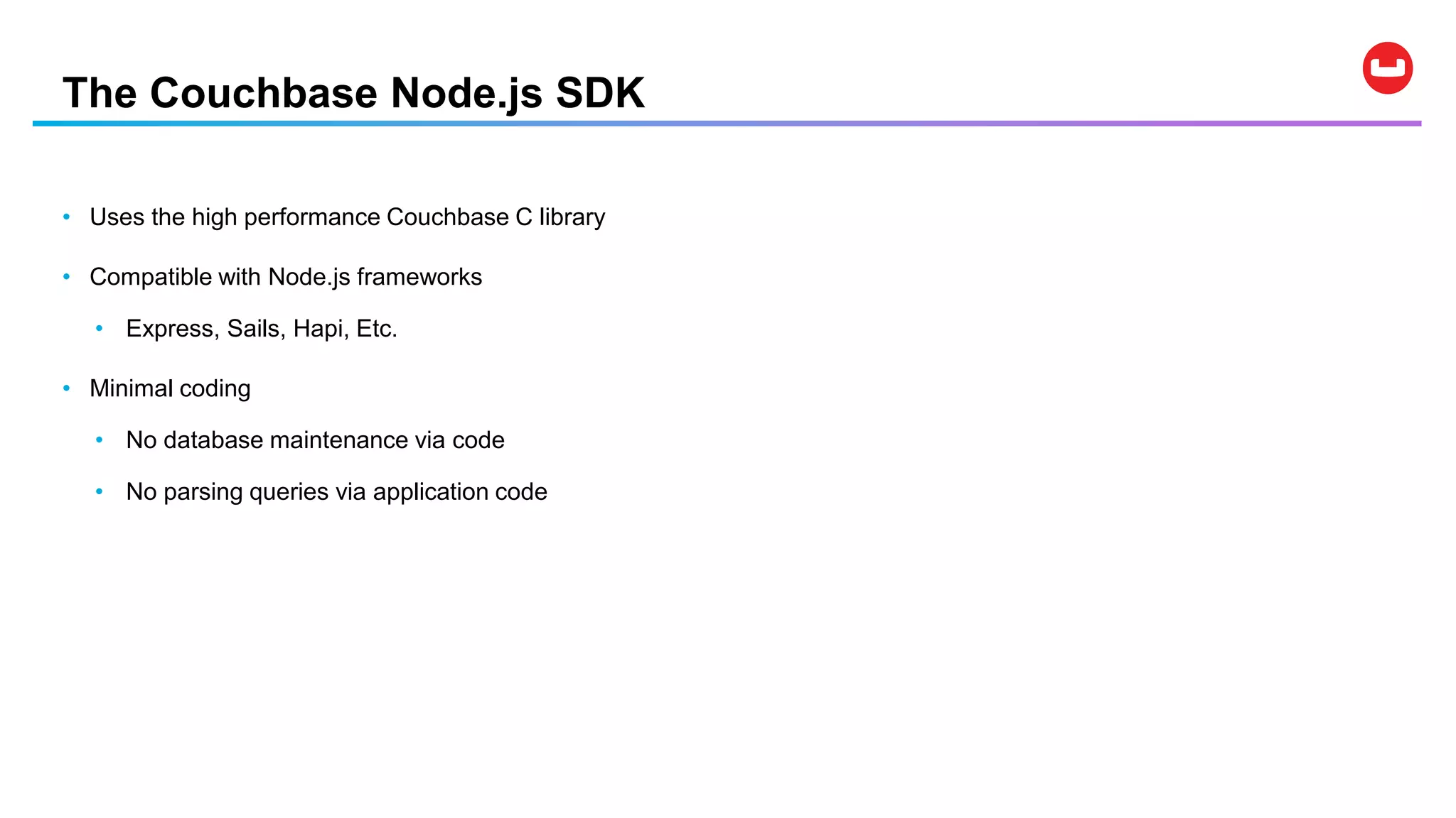 The Couchbase Node.js SDK
• Uses the high performance Couchbase C library
• Compatible with Node.js frameworks
• Express, Sails, Hapi, Etc.
• Minimal coding
• No database maintenance via code
• No parsing queries via application code
 