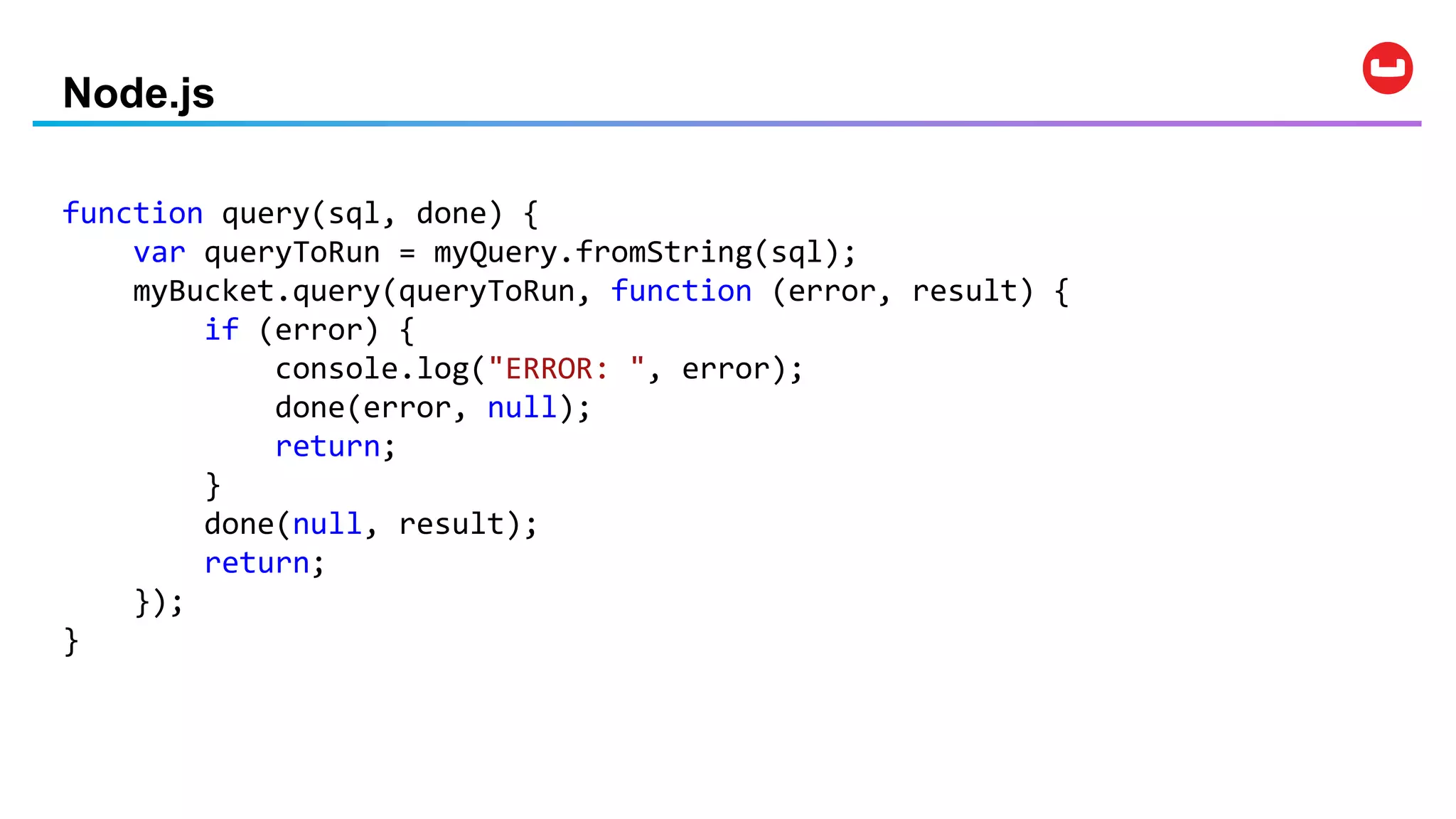 Node.js
function query(sql, done) {
var queryToRun = myQuery.fromString(sql);
myBucket.query(queryToRun, function (error, result) {
if (error) {
console.log("ERROR: ", error);
done(error, null);
return;
}
done(null, result);
return;
});
}
 