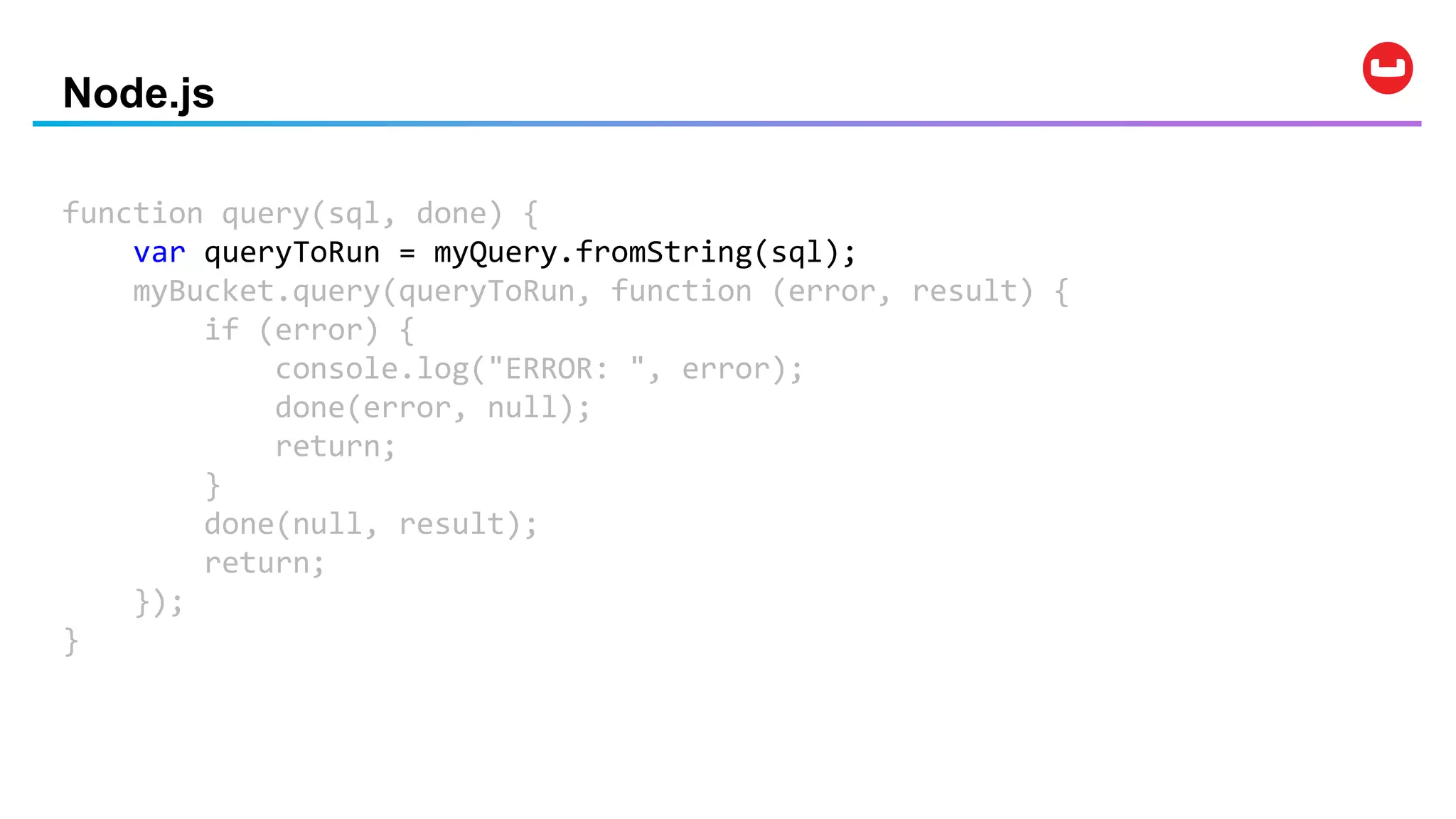 Node.js
function query(sql, done) {
var queryToRun = myQuery.fromString(sql);
myBucket.query(queryToRun, function (error, result) {
if (error) {
console.log("ERROR: ", error);
done(error, null);
return;
}
done(null, result);
return;
});
}
 