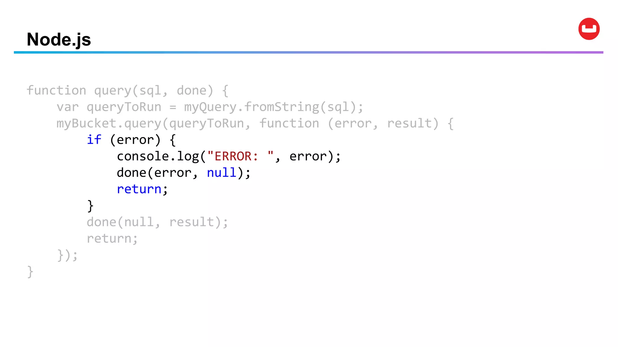 Node.js
function query(sql, done) {
var queryToRun = myQuery.fromString(sql);
myBucket.query(queryToRun, function (error, result) {
if (error) {
console.log("ERROR: ", error);
done(error, null);
return;
}
done(null, result);
return;
});
}
 