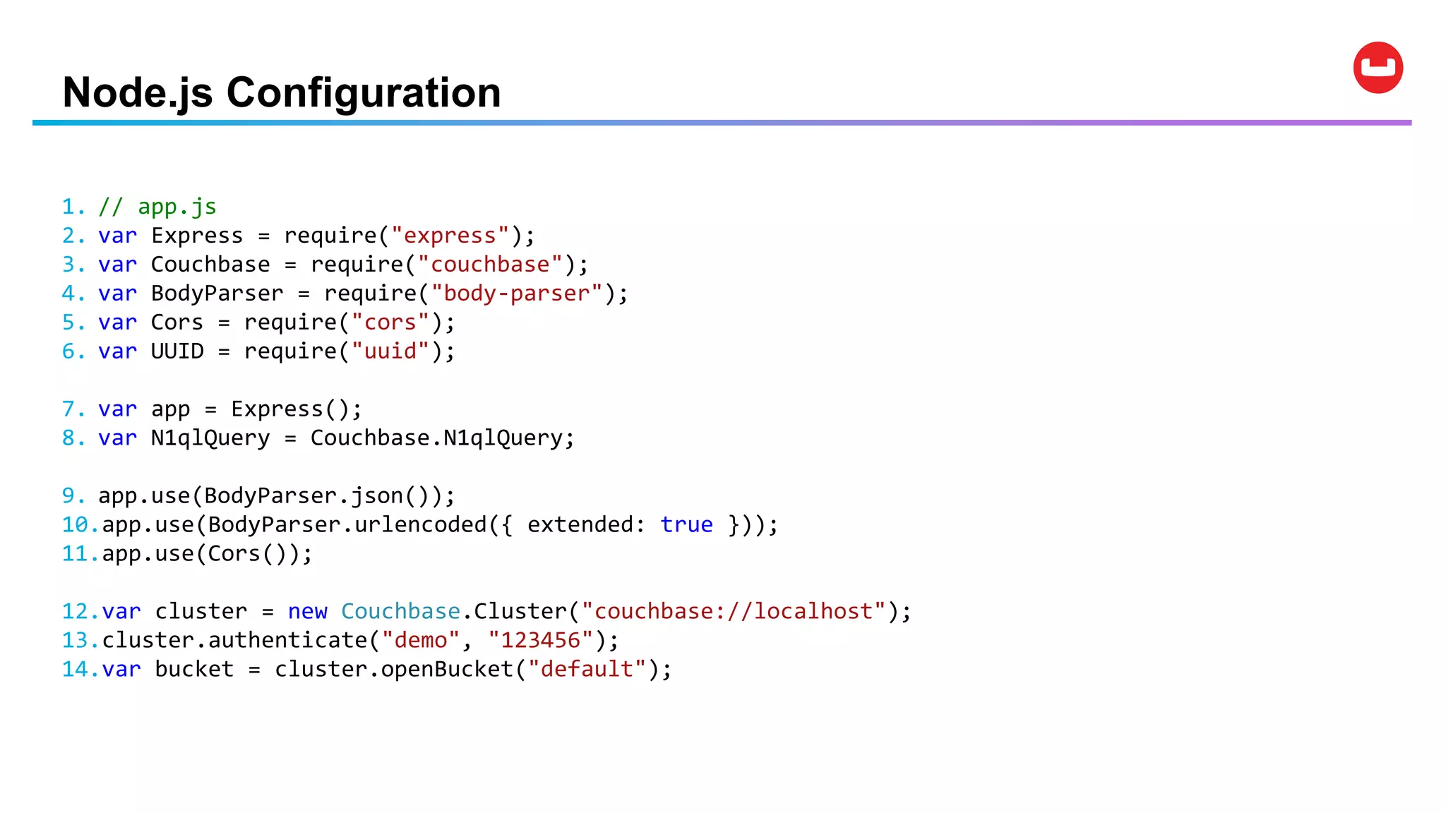 Node.js Configuration
1. // app.js
2. var Express = require("express");
3. var Couchbase = require("couchbase");
4. var BodyParser = require("body-parser");
5. var Cors = require("cors");
6. var UUID = require("uuid");
7. var app = Express();
8. var N1qlQuery = Couchbase.N1qlQuery;
9. app.use(BodyParser.json());
10.app.use(BodyParser.urlencoded({ extended: true }));
11.app.use(Cors());
12.var cluster = new Couchbase.Cluster("couchbase://localhost");
13.cluster.authenticate("demo", "123456");
14.var bucket = cluster.openBucket("default");
 