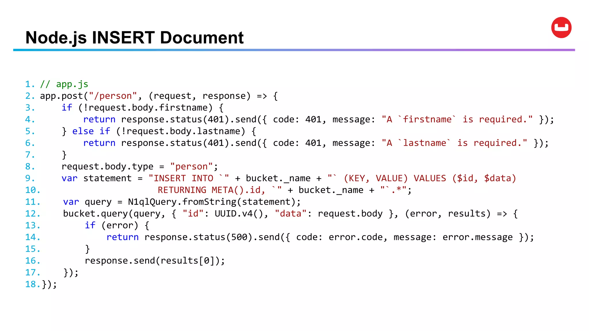 Node.js INSERT Document
1. // app.js
2. app.post("/person", (request, response) => {
3. if (!request.body.firstname) {
4. return response.status(401).send({ code: 401, message: "A `firstname` is required." });
5. } else if (!request.body.lastname) {
6. return response.status(401).send({ code: 401, message: "A `lastname` is required." });
7. }
8. request.body.type = "person";
9. var statement = "INSERT INTO `" + bucket._name + "` (KEY, VALUE) VALUES ($id, $data)
10. RETURNING META().id, `" + bucket._name + "`.*";
11. var query = N1qlQuery.fromString(statement);
12. bucket.query(query, { "id": UUID.v4(), "data": request.body }, (error, results) => {
13. if (error) {
14. return response.status(500).send({ code: error.code, message: error.message });
15. }
16. response.send(results[0]);
17. });
18.});
 
