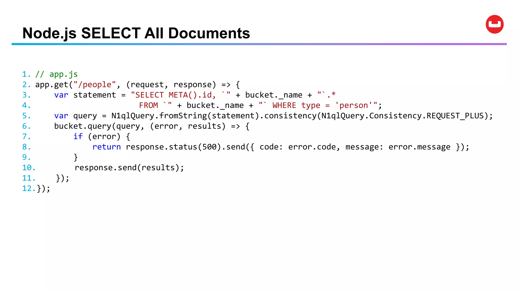 Node.js SELECT All Documents
1. // app.js
2. app.get("/people", (request, response) => {
3. var statement = "SELECT META().id, `" + bucket._name + "`.*
4. FROM `" + bucket._name + "` WHERE type = 'person'";
5. var query = N1qlQuery.fromString(statement).consistency(N1qlQuery.Consistency.REQUEST_PLUS);
6. bucket.query(query, (error, results) => {
7. if (error) {
8. return response.status(500).send({ code: error.code, message: error.message });
9. }
10. response.send(results);
11. });
12.});
 