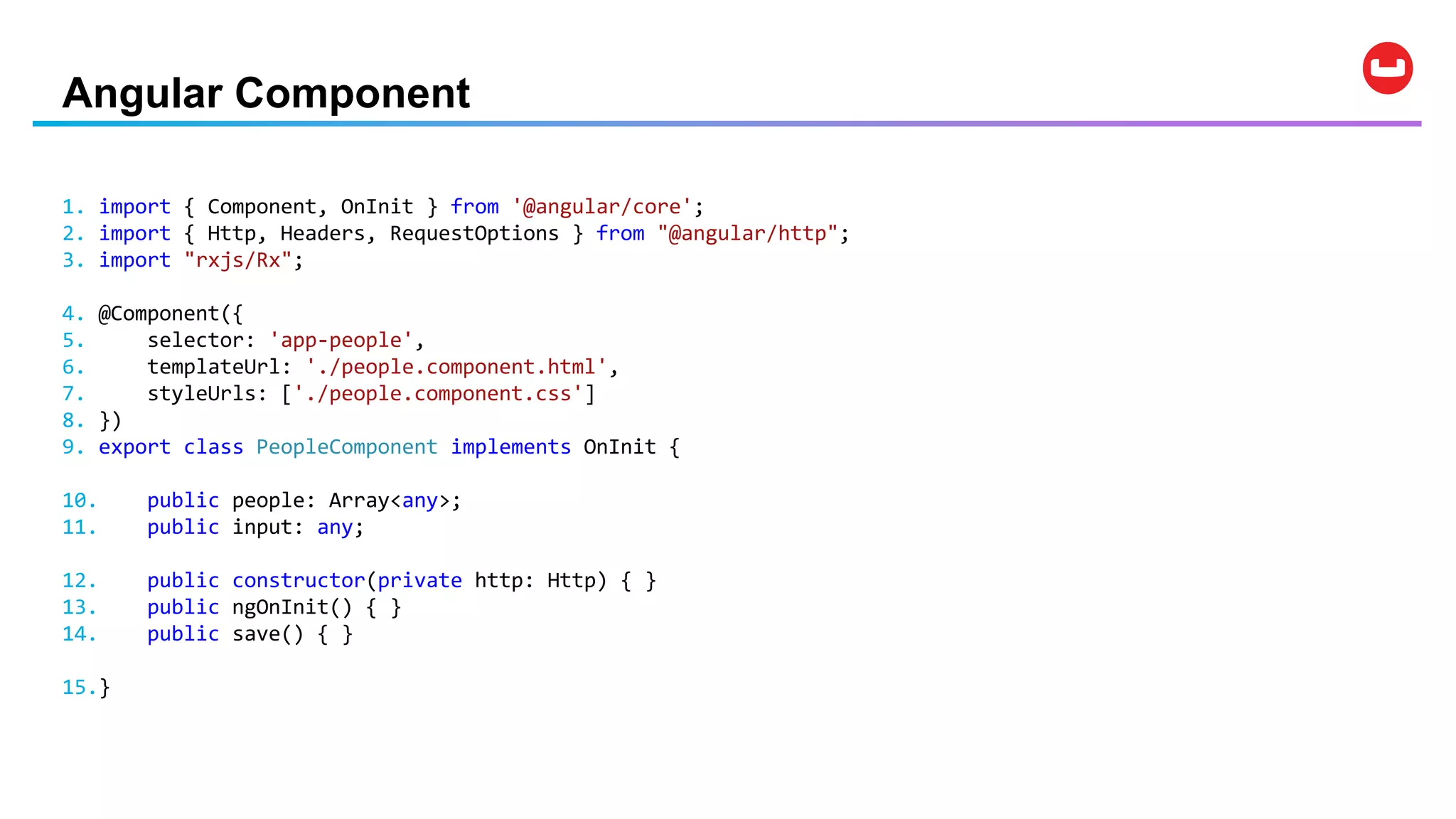 Angular Component
1. import { Component, OnInit } from '@angular/core';
2. import { Http, Headers, RequestOptions } from "@angular/http";
3. import "rxjs/Rx";
4. @Component({
5. selector: 'app-people',
6. templateUrl: './people.component.html',
7. styleUrls: ['./people.component.css']
8. })
9. export class PeopleComponent implements OnInit {
10. public people: Array<any>;
11. public input: any;
12. public constructor(private http: Http) { }
13. public ngOnInit() { }
14. public save() { }
15.}
 