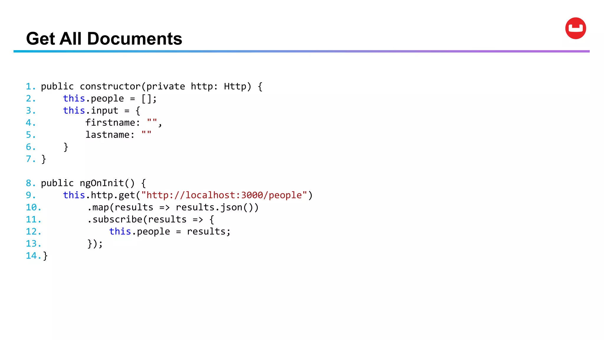 Get All Documents
1. public constructor(private http: Http) {
2. this.people = [];
3. this.input = {
4. firstname: "",
5. lastname: ""
6. }
7. }
8. public ngOnInit() {
9. this.http.get("http://localhost:3000/people")
10. .map(results => results.json())
11. .subscribe(results => {
12. this.people = results;
13. });
14.}
 