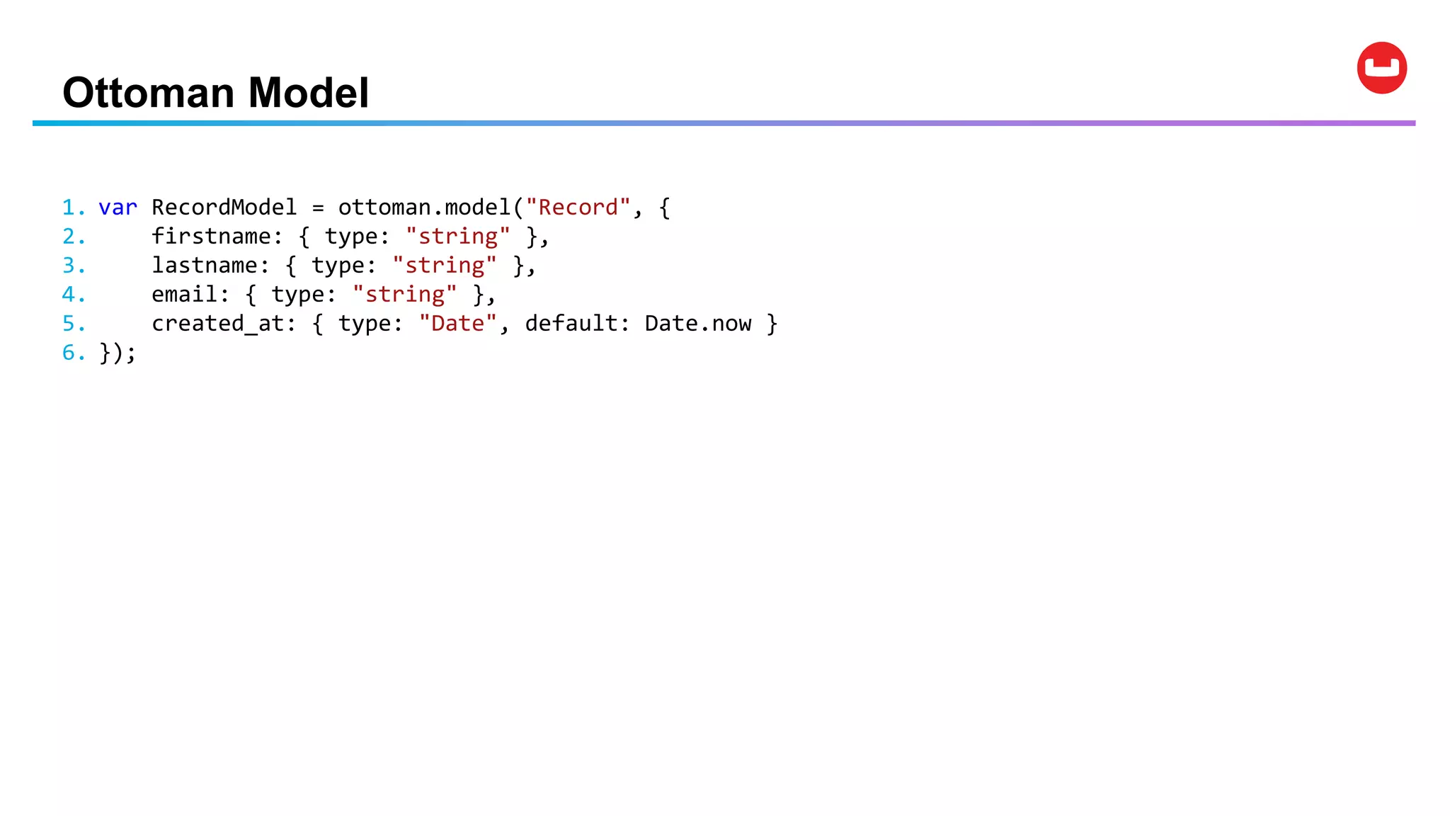 Ottoman Model
1. var RecordModel = ottoman.model("Record", {
2. firstname: { type: "string" },
3. lastname: { type: "string" },
4. email: { type: "string" },
5. created_at: { type: "Date", default: Date.now }
6. });
 