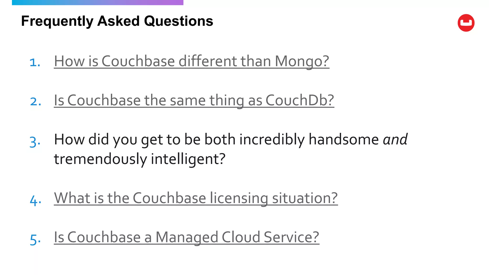 Frequently Asked Questions
1. How is Couchbase different than Mongo?
2. Is Couchbase the same thing as CouchDb?
3. How did you get to be both incredibly handsome and
tremendously intelligent?
4. What is the Couchbase licensing situation?
5. Is Couchbase a Managed Cloud Service?
 