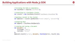 ©2016 Couchbase Inc. 25
Building Applications with Node.js SDK
//including the Node.js dependency
var Couchbase = require("couchbase");
//connecting to a Couchbase cluster
var cluster = new Couchbase.Cluster("couchbase://localhost");
//opening a bucket in the cluster
var myBucket = cluster.openBucket("travel-sample", "password");
//preparing N1ql
var myQuery = Couchbase.N1qlQuery();
//creating and saving a Document
var document = {
firstname: "Matt",
lastname: "Groves"
};
myBucket.insert("my-key", document, function(error, result) {});
 