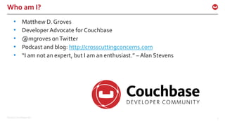 ©2016 Couchbase Inc. 3
Who am I?
• Matthew D. Groves
• Developer Advocate for Couchbase
• @mgroves onTwitter
• Podcast and blog: http://crosscuttingconcerns.com
• “I am not an expert, but I am an enthusiast.” – Alan Stevens
 