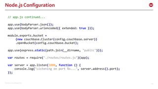 ©2016 Couchbase Inc. 44
Node.js Configuration
// app.js continued...
app.use(bodyParser.json());
app.use(bodyParser.urlencoded({ extended: true }));
module.exports.bucket =
(new couchbase.Cluster(config.couchbase.server))
.openBucket(config.couchbase.bucket);
app.use(express.static(path.join(__dirname, "public")));
var routes = require("./routes/routes.js")(app);
var server = app.listen(3000, function () {
console.log("Listening on port %s...", server.address().port);
});
 