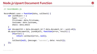 ©2016 Couchbase Inc. 48
Node.js Upsert Document Function
// recordmodel.js
RecordModel.save = function(data, callback) {
var jsonObject = {
type: "user",
firstname: data.firstname,
lastname: data.lastname,
email: data.email
}
var documentId = data.document_id ? data.document_id : uuid.v4();
db.upsert(documentId, jsonObject, function(error, result) {
if(error) {
return callback(error, null);
}
callback(null, {message: "success", data: result});
});
}
 