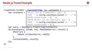 ©2016 Couchbase Inc. 53
Node.jsTravel Sample
FlightPath.findAll = function(from, to, callback) {
var statement = "SELECT faa AS fromAirport, geo " +
"FROM `" + config.couchbase.bucket + "` r" +
"WHERE airportname = $1 " +
"UNION SELECT faa AS toAirport, geo " +
"FROM `" + config.couchbase.bucket + "` r" +
"WHERE airportname = $2";
var query = N1qlQuery.fromString(statement);
db.query(query, [from, to], function(error, result) {
if(error) {
return callback(error, null);
}
callback(null, result);
});
};
 