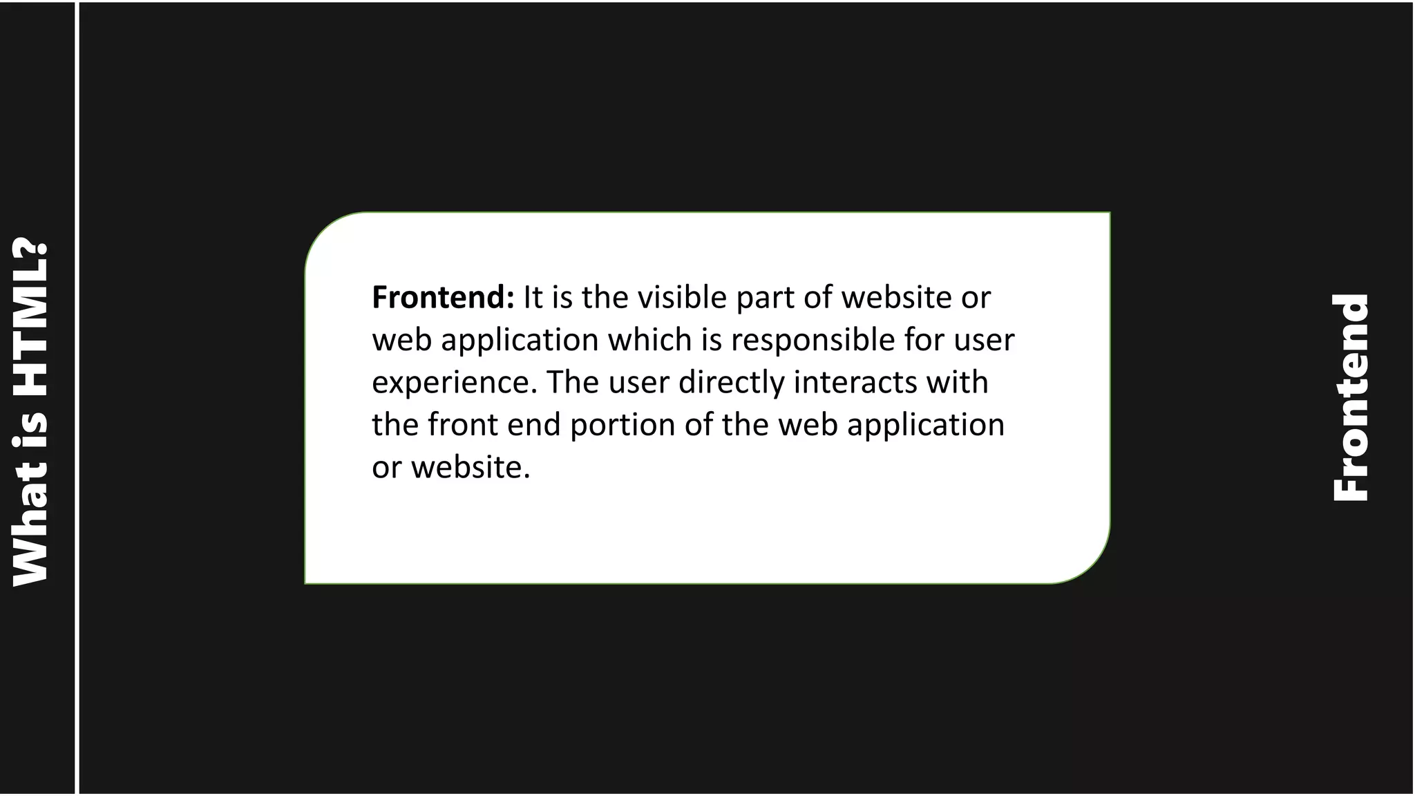 Frontend What is HTML? Frontend: It is the visible part of website or web application which is responsible for user experience. The user directly interacts with the front end portion of the web application or website. 