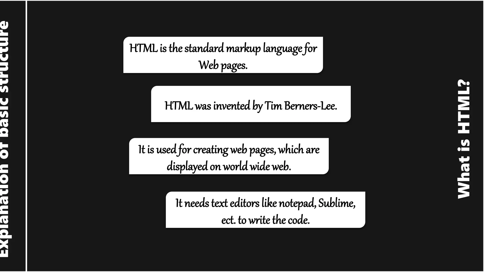 What is HTML? Explanation of basic structure HTMLis the standard markuplanguage for Web pages. HTMLwas invented by Tim Berners-Lee. It is used for creating web pages, which are displayedon world wide web. It needs text editors likenotepad, Sublime, ect. to write the code. 