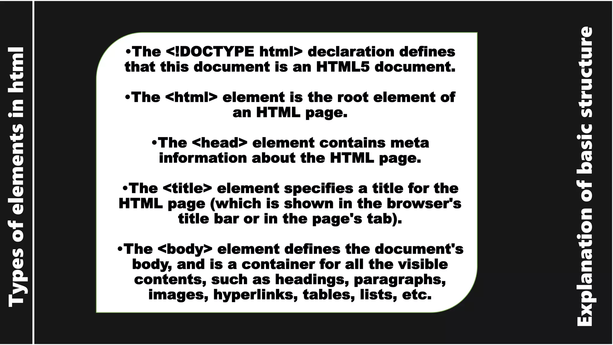 Explanation of basic structure Types of elements in html •The <!DOCTYPE html> declaration defines that this document is an HTML5 document. •The <html> element is the root element of an HTML page. •The <head> element contains meta information about the HTML page. •The <title> element specifies a title for the HTML page (which is shown in the browser's title bar or in the page's tab). •The <body> element defines the document's body, and is a container for all the visible contents, such as headings, paragraphs, images, hyperlinks, tables, lists, etc. 