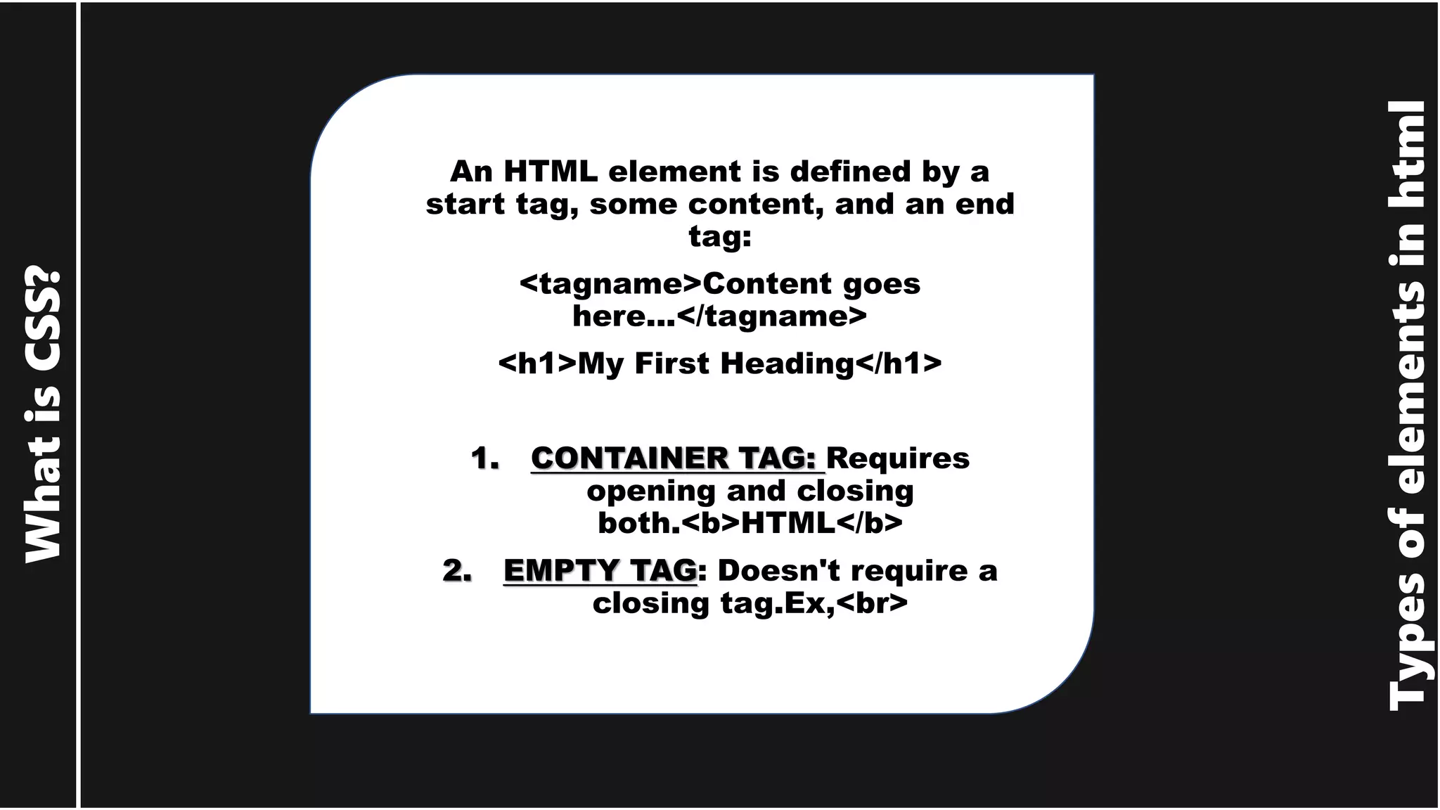 Types of elements in html What is CSS? An HTML element is defined by a start tag, some content, and an end tag: <tagname>Content goes here...</tagname> <h1>My First Heading</h1> 1. CONTAINER TAG: Requires opening and closing both.<b>HTML</b> 2. EMPTY TAG: Doesn't require a closing tag.Ex,<br> 