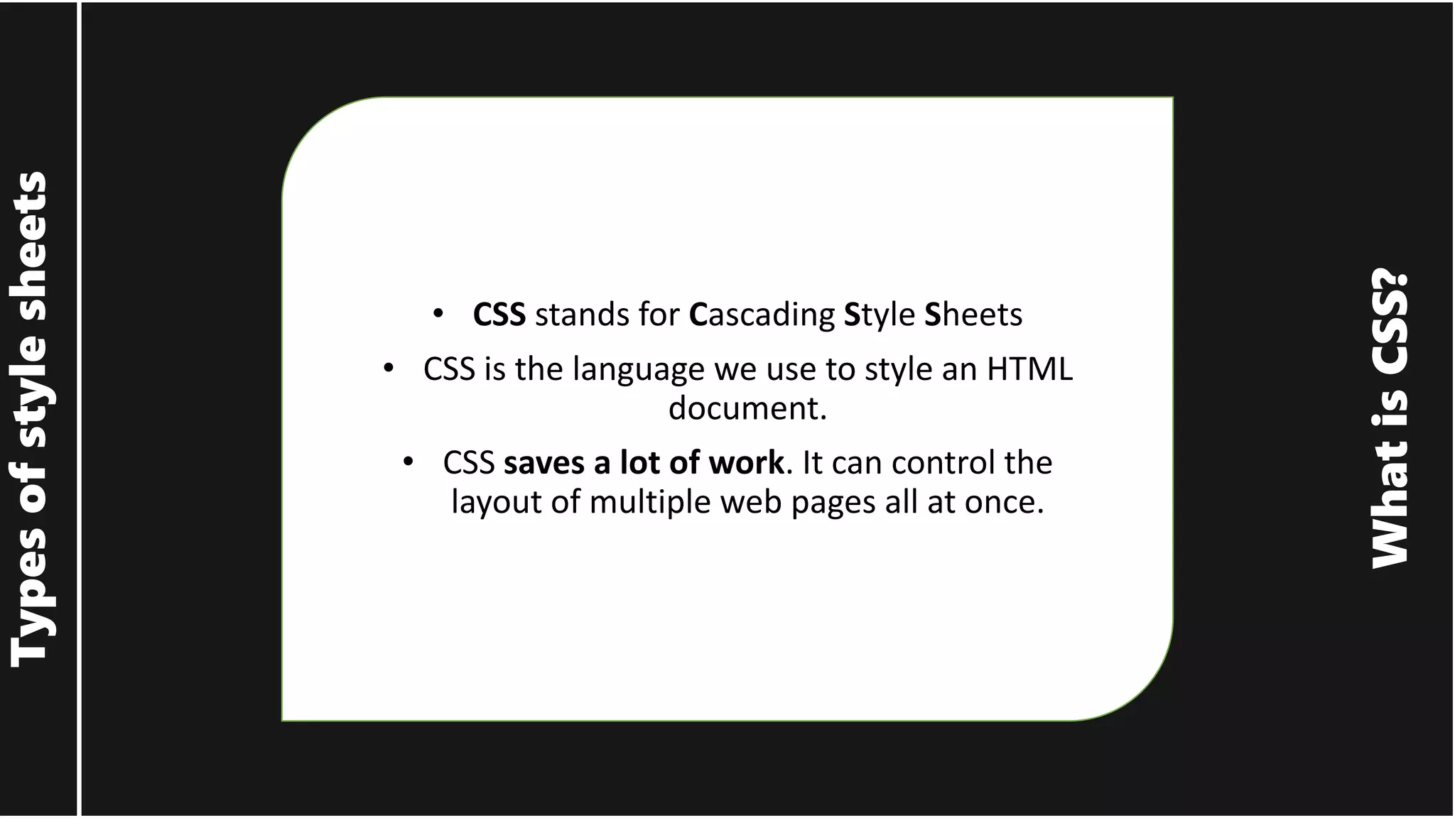 What is CSS? Types of style sheets • CSS stands for Cascading Style Sheets • CSS is the language we use to style an HTML document. • CSS saves a lot of work. It can control the layout of multiple web pages all at once. 