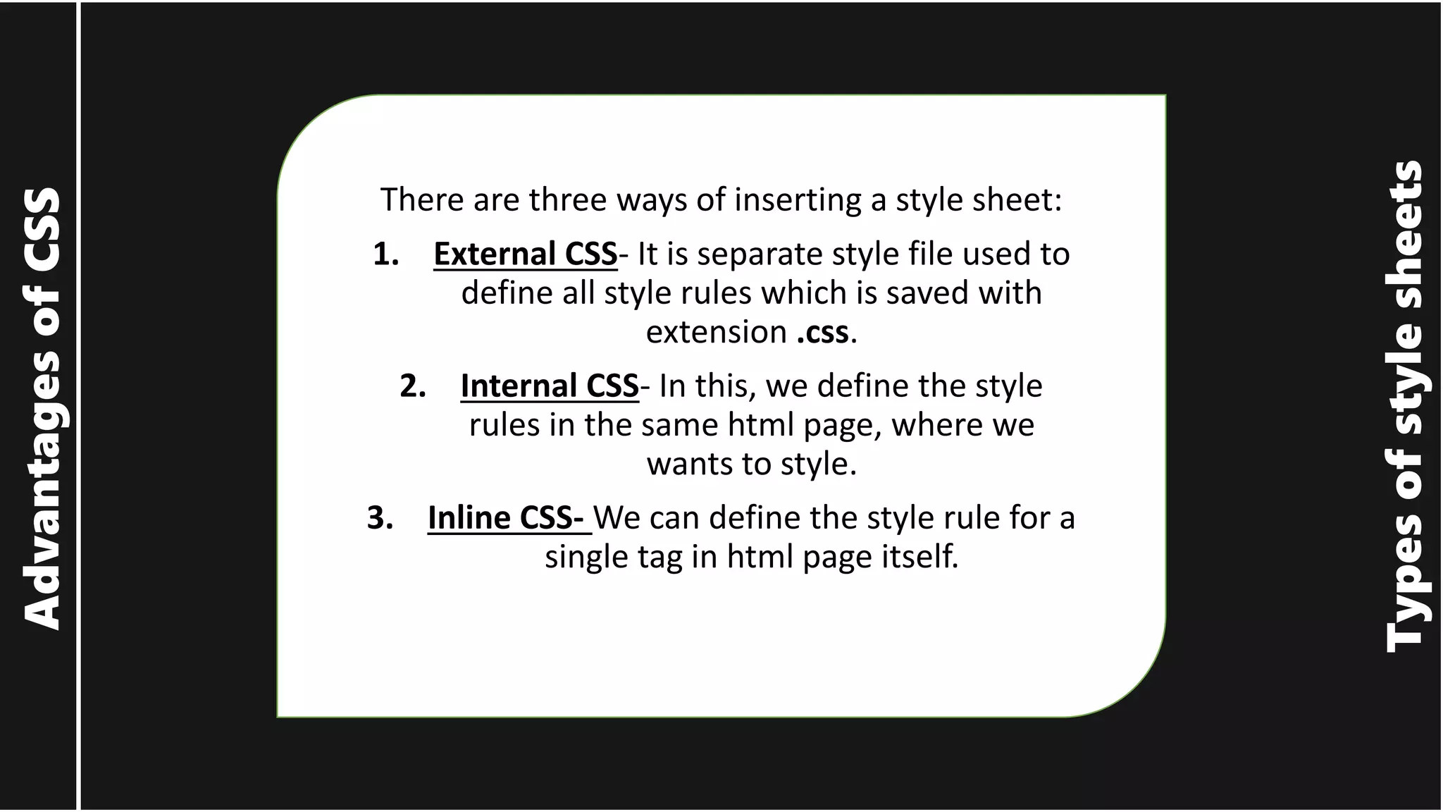 Types of style sheets Advantages of CSS There are three ways of inserting a style sheet: 1. External CSS- It is separate style file used to define all style rules which is saved with extension .css. 2. Internal CSS- In this, we define the style rules in the same html page, where we wants to style. 3. Inline CSS- We can define the style rule for a single tag in html page itself. 