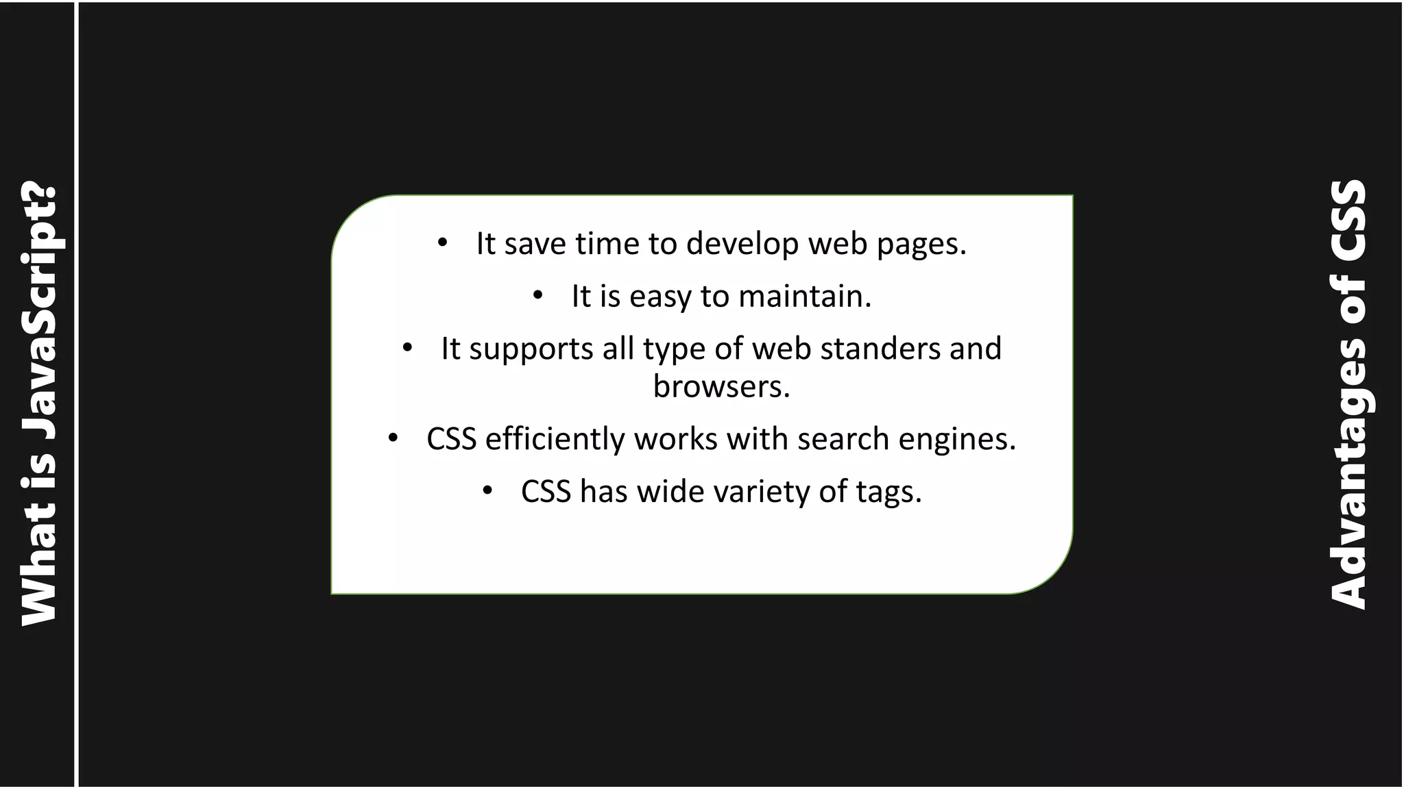 Advantages of CSS What is JavaScript? • It save time to develop web pages. • It is easy to maintain. • It supports all type of web standers and browsers. • CSS efficiently works with search engines. • CSS has wide variety of tags. 