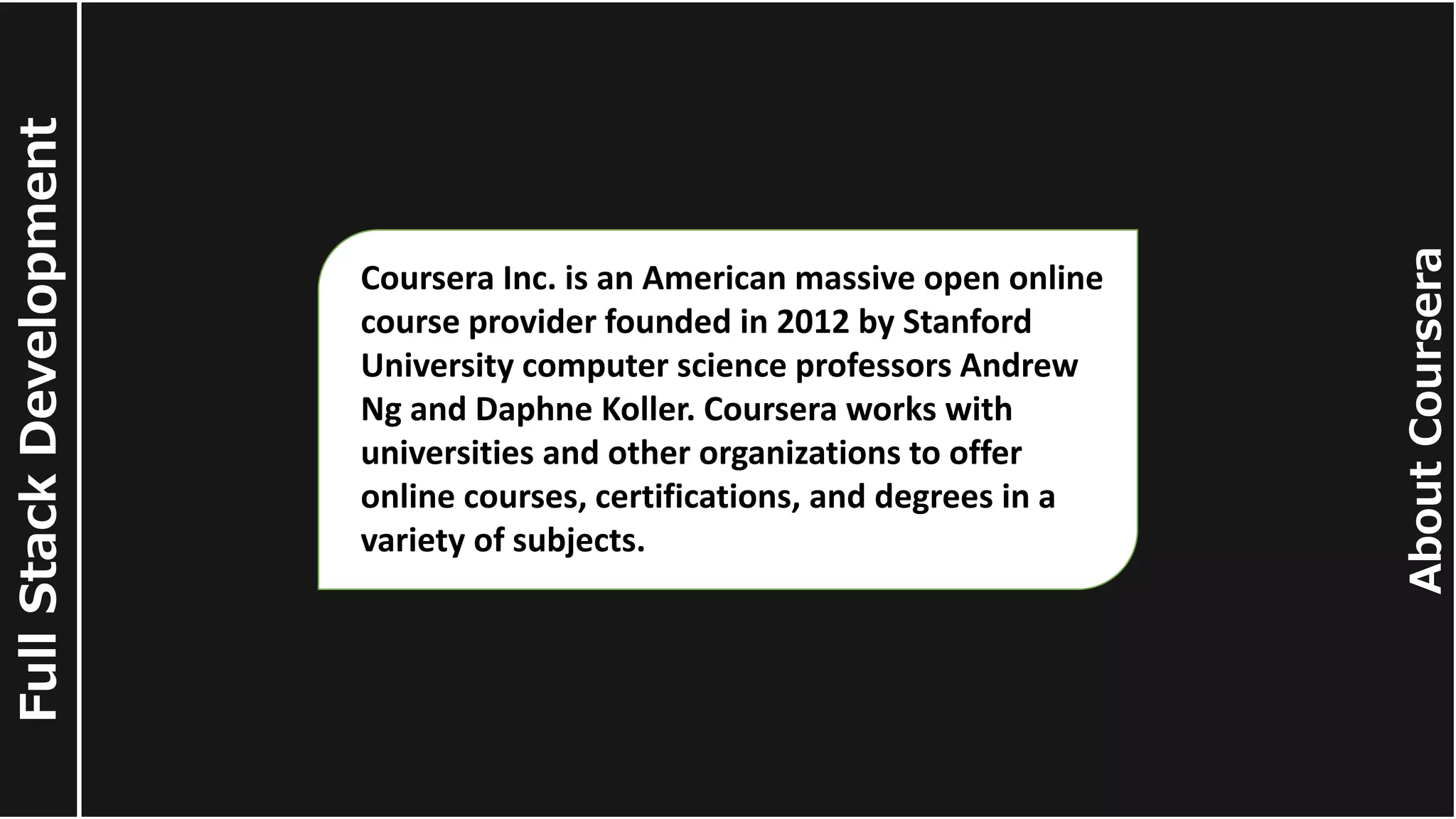About Coursera Full Stack Development Coursera Inc. is an American massive open online course provider founded in 2012 by Stanford University computer science professors Andrew Ng and Daphne Koller. Coursera works with universities and other organizations to offer online courses, certifications, and degrees in a variety of subjects. 