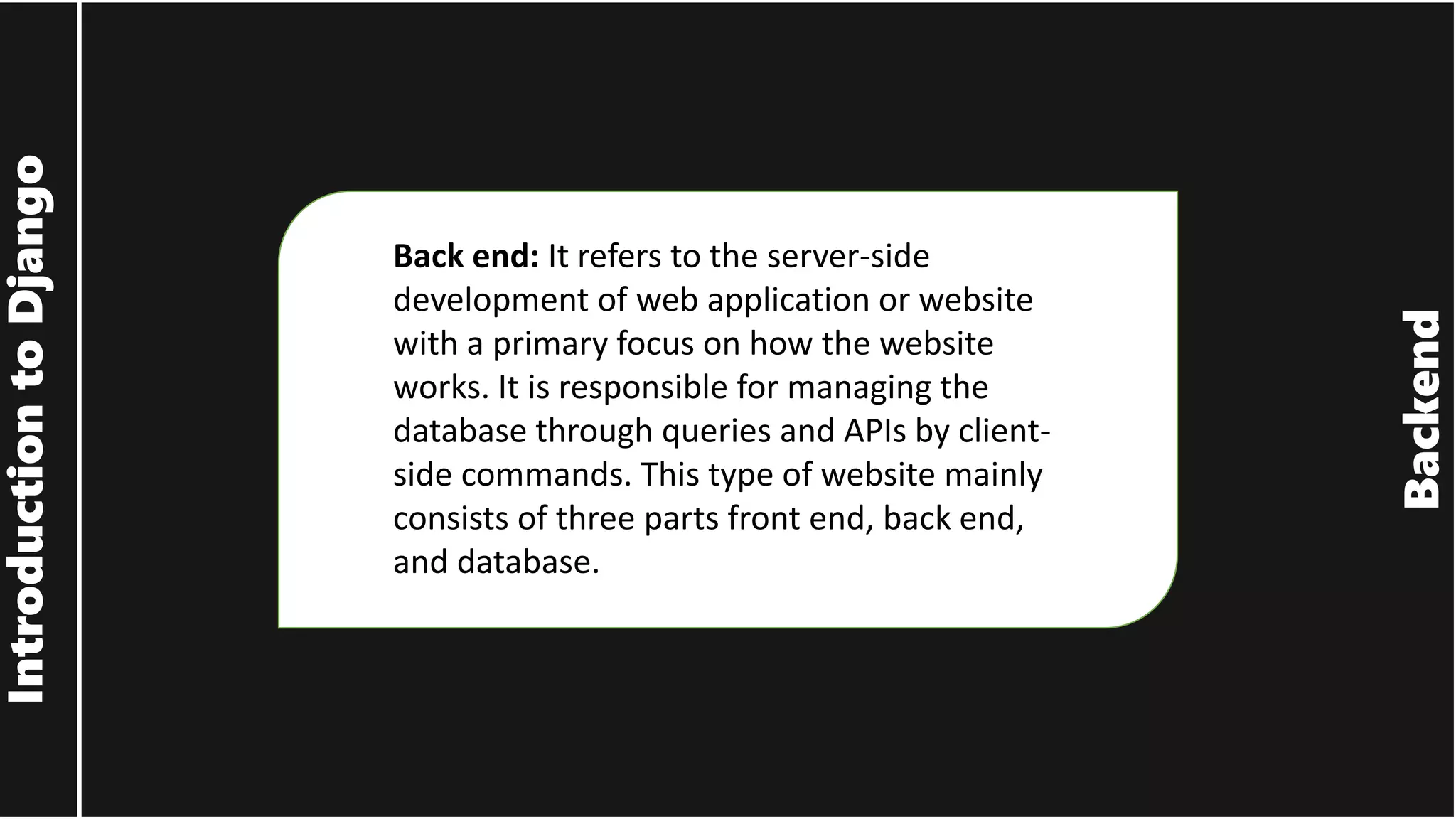 Backend Introduction to Django Back end: It refers to the server-side development of web application or website with a primary focus on how the website works. It is responsible for managing the database through queries and APIs by client- side commands. This type of website mainly consists of three parts front end, back end, and database. 