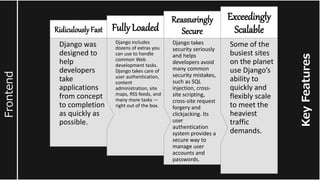 Key
Features
Frontend
Some of the
busiest sites
on the planet
use Django’s
ability to
quickly and
flexibly scale
to meet the
heaviest
traffic
demands.
Exceedingly
Scalable
Django takes
security seriously
and helps
developers avoid
many common
security mistakes,
such as SQL
injection, cross-
site scripting,
cross-site request
forgery and
clickjacking. Its
user
authentication
system provides a
secure way to
manage user
accounts and
passwords.
Reassuringly
Secure
Django includes
dozens of extras you
can use to handle
common Web
development tasks.
Django takes care of
user authentication,
content
administration, site
maps, RSS feeds, and
many more tasks —
right out of the box.
Fully Loaded
Django was
designed to
help
developers
take
applications
from concept
to completion
as quickly as
possible.
RidiculouslyFast
 
