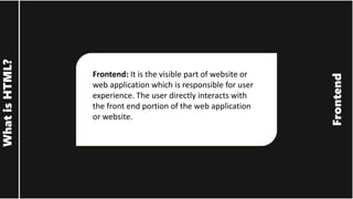 Frontend
What
is
HTML?
Frontend: It is the visible part of website or
web application which is responsible for user
experience. The user directly interacts with
the front end portion of the web application
or website.
 