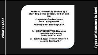 Types
of
elements
in
html
What
is
CSS?
An HTML element is defined by a
start tag, some content, and an end
tag:
<tagname>Content goes
here...</tagname>
<h1>My First Heading</h1>
1. CONTAINER TAG: Requires
opening and closing
both.<b>HTML</b>
2. EMPTY TAG: Doesn't require a
closing tag.Ex,<br>
 
