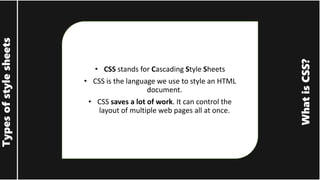 What
is
CSS?
Types
of
style
sheets
• CSS stands for Cascading Style Sheets
• CSS is the language we use to style an HTML
document.
• CSS saves a lot of work. It can control the
layout of multiple web pages all at once.
 