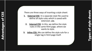 Types
of
style
sheets
Advantages
of
CSS
There are three ways of inserting a style sheet:
1. External CSS- It is separate style file used to
define all style rules which is saved with
extension .css.
2. Internal CSS- In this, we define the style
rules in the same html page, where we
wants to style.
3. Inline CSS- We can define the style rule for a
single tag in html page itself.
 