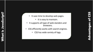 Advantages
of
CSS
What
is
JavaScript?
• It save time to develop web pages.
• It is easy to maintain.
• It supports all type of web standers and
browsers.
• CSS efficiently works with search engines.
• CSS has wide variety of tags.
 